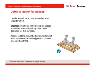 Level 2 Diploma in Painting an Decorating
© 2013 City and Guilds of London Institute. All rights reserved.
Level 2 Diploma in Painting and Decorating
Ladders used for access to another level
should be tied.
Stepladders should not be used for access
to another level unless they have been
designed for this purpose.
Access ladders should be tied and extend at
least 1m above the landing point to provide
a secure handhold.
<I1.10>
Using a ladder for access
 