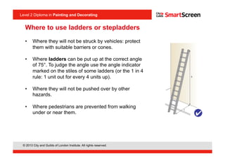Level 2 Diploma in Painting an Decorating
© 2013 City and Guilds of London Institute. All rights reserved.
Level 2 Diploma in Painting and Decorating
•  Where they will not be struck by vehicles: protect
them with suitable barriers or cones.
•  Where ladders can be put up at the correct angle
of 75°. To judge the angle use the angle indicator
marked on the stiles of some ladders (or the 1 in 4
rule: 1 unit out for every 4 units up).
•  Where they will not be pushed over by other
hazards.
•  Where pedestrians are prevented from walking
under or near them.
Where to use ladders or stepladders
 