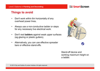 Level 2 Diploma in Painting an Decorating
© 2013 City and Guilds of London Institute. All rights reserved.
Level 2 Diploma in Painting and Decorating
•  Don't work within 6m horizontally of any
overhead power lines.
•  Always use a non-conductive ladder or steps
for any necessary live electrical work.
•  Don't rest ladders against weak upper surfaces
(eg glazing or plastic gutters).
•  Alternatively, you can use effective spreader
bars or effective stand-offs.
Stand-off device and
working maximum height on
a ladder.
Things to avoid
 
