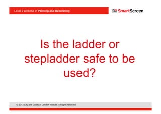 Level 2 Diploma in Painting an Decorating
© 2013 City and Guilds of London Institute. All rights reserved.
Level 2 Diploma in Painting and Decorating
Is the ladder or
stepladder safe to be
used?
 