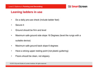 Level 2 Diploma in Painting an Decorating
© 2013 City and Guilds of London Institute. All rights reserved.
Level 2 Diploma in Painting and Decorating
Leaning ladders in use
•  Do a daily pre-use check (include ladder feet)
•  Secure it
•  Ground should be firm and level
•  Maximum safe ground side slope 16 Degrees (level the rungs with a
suitable device)
•  Maximum safe ground back slope 6 degrees
•  Have a strong upper resting point (not plastic guttering)
•  Floors should be clean, not slippery
 