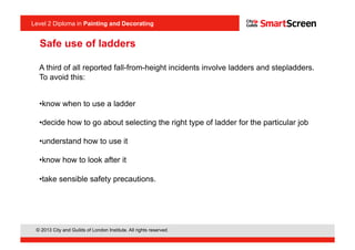 Level 2 Diploma in Painting an Decorating
© 2013 City and Guilds of London Institute. All rights reserved.
Level 2 Diploma in Painting and Decorating
Safe use of ladders
A third of all reported fall-from-height incidents involve ladders and stepladders.
To avoid this:
• know when to use a ladder
• decide how to go about selecting the right type of ladder for the particular job
• understand how to use it
• know how to look after it
• take sensible safety precautions.
 