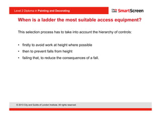 Level 2 Diploma in Painting an Decorating
© 2013 City and Guilds of London Institute. All rights reserved.
Level 2 Diploma in Painting and Decorating
When is a ladder the most suitable access equipment?
This selection process has to take into account the hierarchy of controls:
•  firstly to avoid work at height where possible
•  then to prevent falls from height
•  failing that, to reduce the consequences of a fall.
 