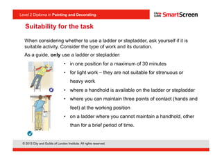 Level 2 Diploma in Painting an Decorating
© 2013 City and Guilds of London Institute. All rights reserved.
Level 2 Diploma in Painting and Decorating
When considering whether to use a ladder or stepladder, ask yourself if it is
suitable activity. Consider the type of work and its duration.
As a guide, only use a ladder or stepladder:
•  in one position for a maximum of 30 minutes
•  for light work – they are not suitable for strenuous or
heavy work
•  where a handhold is available on the ladder or stepladder
•  where you can maintain three points of contact (hands and
feet) at the working position
•  on a ladder where you cannot maintain a handhold, other
than for a brief period of time.
<I1.2>
Suitability for the task
 