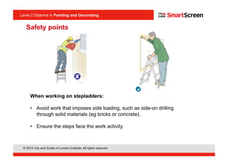 Level 2 Diploma in Painting an Decorating
© 2013 City and Guilds of London Institute. All rights reserved.
Level 2 Diploma in Painting and Decorating
When working on stepladders:
•  Avoid work that imposes side loading, such as side-on drilling
through solid materials (eg bricks or concrete).
•  Ensure the steps face the work activity.
<I1.4>
Safety points
 