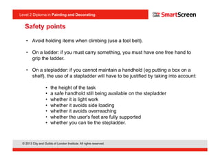 Level 2 Diploma in Painting an Decorating
© 2013 City and Guilds of London Institute. All rights reserved.
Level 2 Diploma in Painting and Decorating
•  Avoid holding items when climbing (use a tool belt).
•  On a ladder: if you must carry something, you must have one free hand to
grip the ladder.
•  On a stepladder: if you cannot maintain a handhold (eg putting a box on a
shelf), the use of a stepladder will have to be justified by taking into account:
•  the height of the task
•  a safe handhold still being available on the stepladder
•  whether it is light work
•  whether it avoids side loading
•  whether it avoids overreaching
•  whether the user's feet are fully supported
•  whether you can tie the stepladder.
Safety points
 