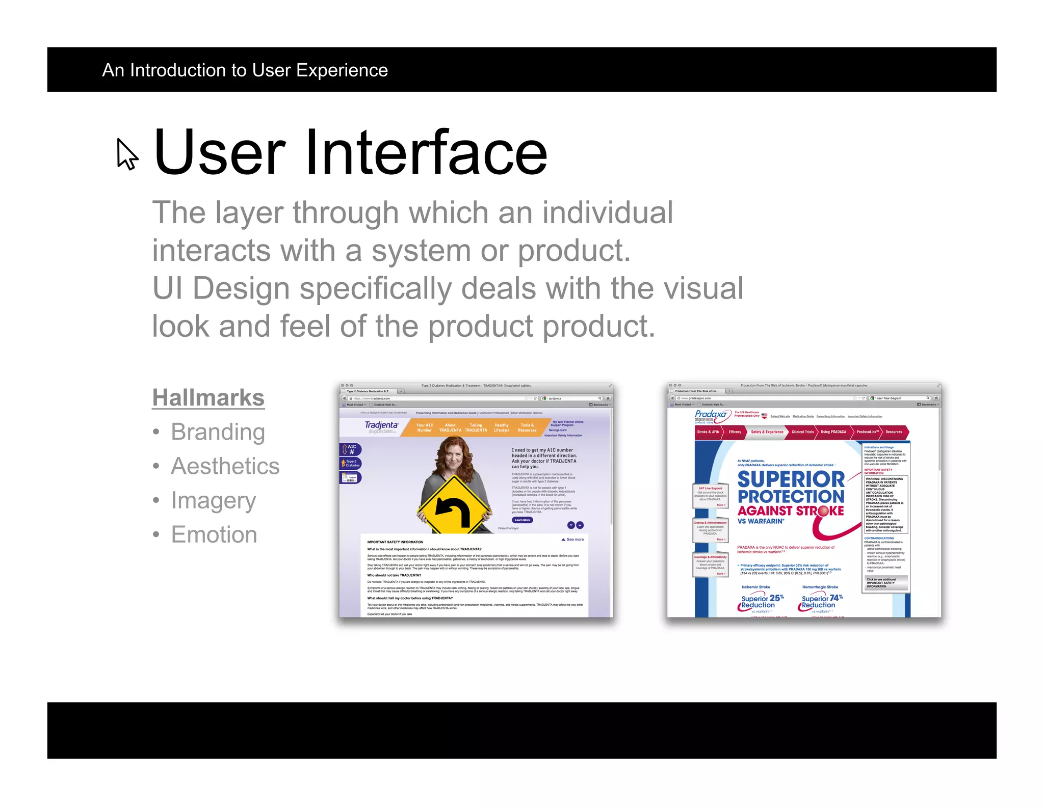 User Interface
The layer through which an individual
interacts with a system or product.
UI Design specifically deals with the visual
look and feel of the product product.
Hallmarks
• Branding
• Aesthetics
• Imagery
• Emotion
An Introduction to User Experience
 