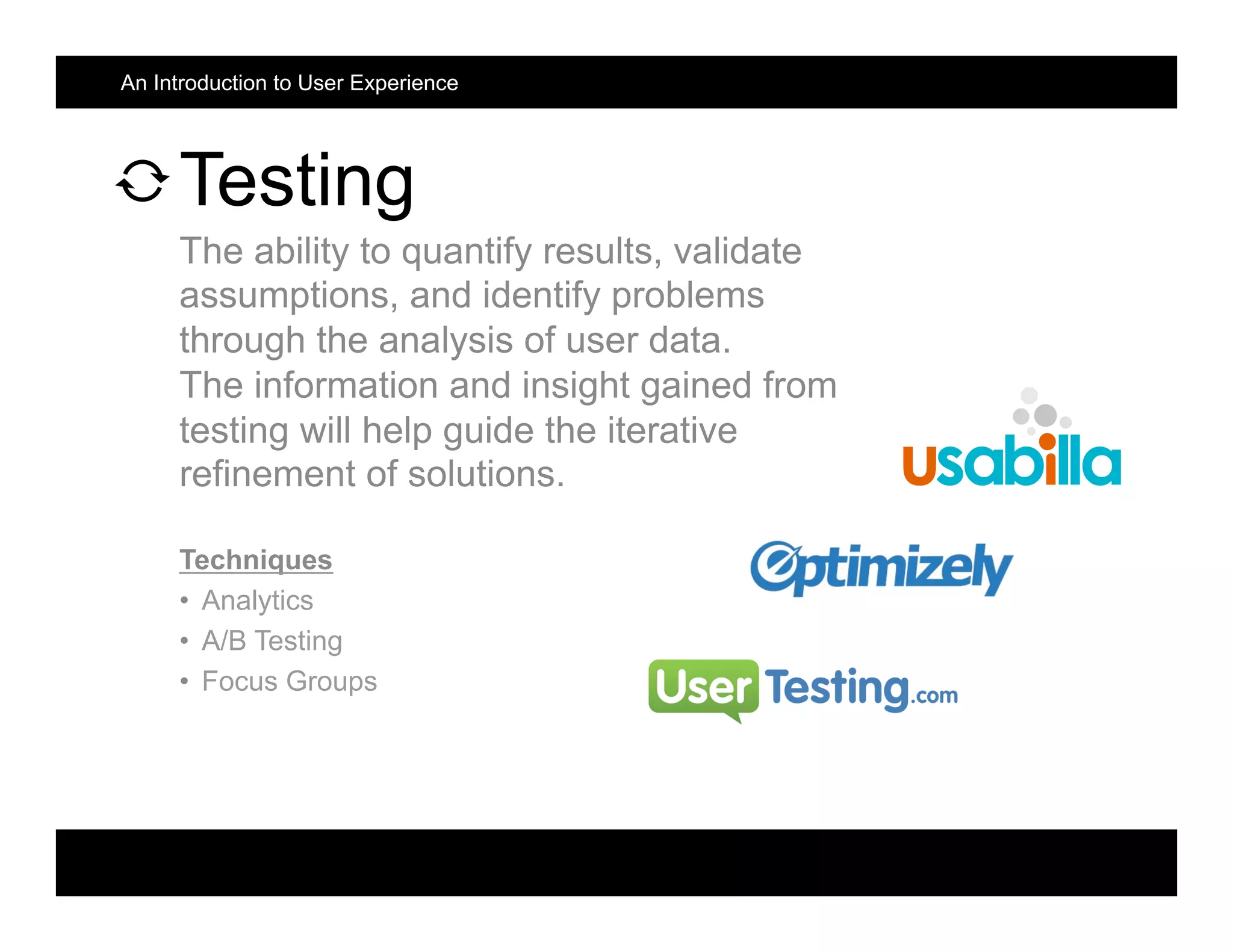Testing
The ability to quantify results, validate
assumptions, and identify problems
through the analysis of user data.
The information and insight gained from
testing will help guide the iterative
refinement of solutions.
Techniques
•  Analytics
•  A/B Testing
•  Focus Groups
An Introduction to User Experience
 