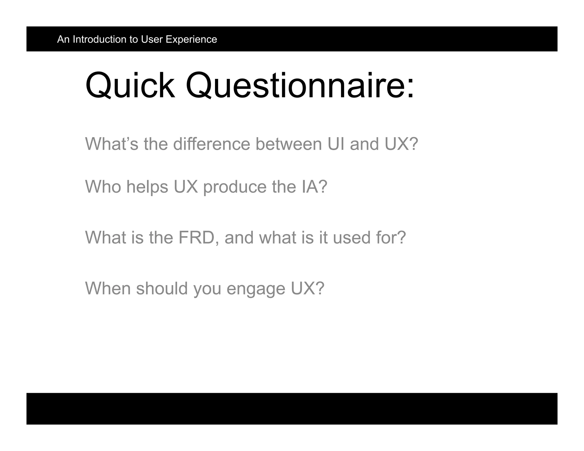 An Introduction to User Experience
Quick Questionnaire:
What’s the difference between UI and UX?
Who helps UX produce the IA?
What is the FRD, and what is it used for?
When should you engage UX?
 