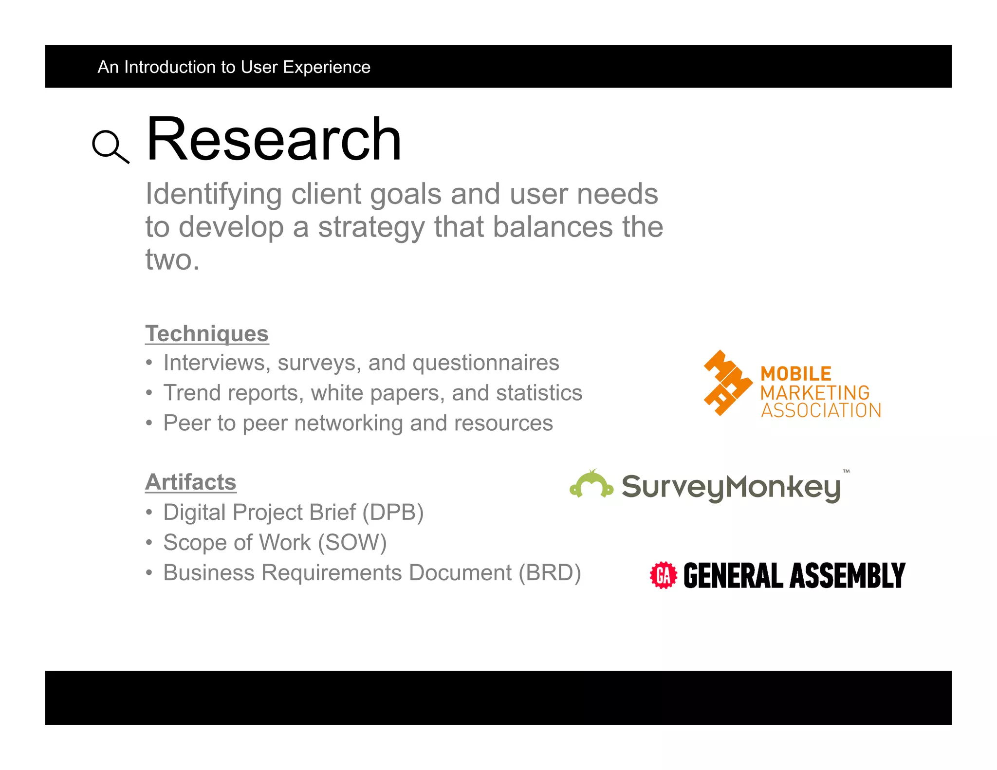 Research
Identifying client goals and user needs
to develop a strategy that balances the
two.
Techniques
•  Interviews, surveys, and questionnaires
•  Trend reports, white papers, and statistics
•  Peer to peer networking and resources
Artifacts
•  Digital Project Brief (DPB)
•  Scope of Work (SOW)
•  Business Requirements Document (BRD)
An Introduction to User Experience
 