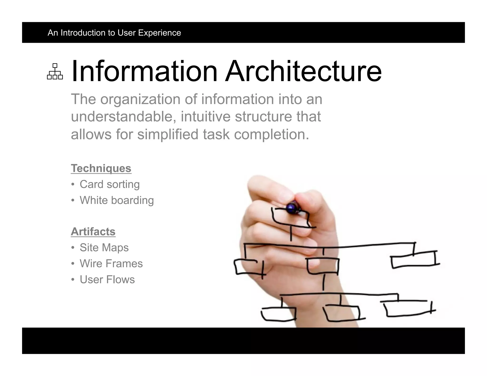 Information Architecture
The organization of information into an
understandable, intuitive structure that
allows for simplified task completion.
Techniques
•  Card sorting
•  White boarding
Artifacts
•  Site Maps
•  Wire Frames
•  User Flows
An Introduction to User Experience
 