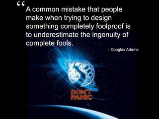 “A common mistake that people make when trying to design something completely foolproof is to underestimate the ingenuity of complete fools.- Douglas Adams