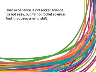 User experience is not rocket science.It’s not easy, but it’s not rocket science.And it requires a mind shift.