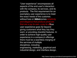 “User experience” encompasses all aspects of the end-user's interaction with the company, its services, and itsproducts.                 The first requirement for an exemplary user experience is to meet the exact needs of the customer, without fuss or bother.                          Next comes simplicity and elegance that produce products that are a joy to own, a joy to use.                                                  True user experience goes far beyond giving customers what they say they want, or providing checklist features. In order to achieve high-quality user experience in a company's offerings there must be a seamless merging of the services of multiple disciplines, including engineering, marketing, graphical and industrial design, and interface design.http://www.nngroup.com/about/userexperience.html