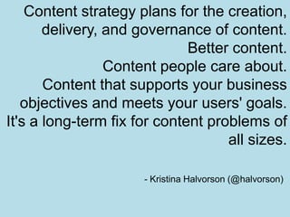 Content strategy plans for the creation, delivery, and governance of content.Better content. Content people care about. Content that supports your business objectives and meets your users' goals.It's a long-term fix for content problems of all sizes.- Kristina Halvorson (@halvorson)
