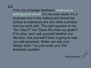 “First rule of design feedback: what you’re looking at is not art. It’s not even close. It’s a business tool in the making and should be looked at objectively like any other business tool you work with. The right question is not, “Do I like it?” but “Does this meet our goals?” If it’s blue, don’t ask yourself whether you like blue. Ask yourself if blue is going to help you sell sprockets. Better yet: ask your design team. You just wrote your first feedback question.- Mike Monteiro