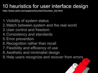 10 heuristics for user interface designhttp://www.useit.com/papers/heuristic/heuristic_list.htmlVisibility of system statusMatch between system and the real worldUser control and freedomConsistency and standardsError preventionRecognition rather than recallFlexibility and efficiency of useAesthetic and minimalist designHelp users recognize and recover from errors