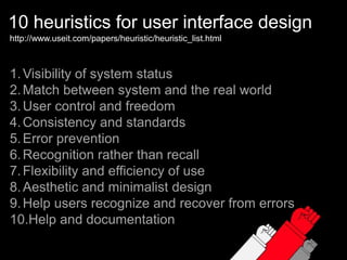10 heuristics for user interface designhttp://www.useit.com/papers/heuristic/heuristic_list.htmlVisibility of system statusMatch between system and the real worldUser control and freedomConsistency and standardsError preventionRecognition rather than recallFlexibility and efficiency of useAesthetic and minimalist designHelp users recognize and recover from errorsHelp and documentation