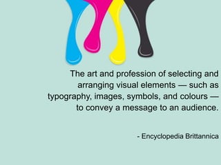 The art and profession of selecting and arranging visual elements — such as typography, images, symbols, and colours — to convey a message to an audience. - Encyclopedia Brittannica