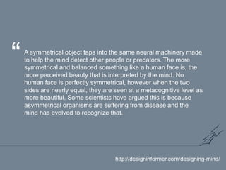 “A symmetrical object taps into the same neural machinery made to help the mind detect other people or predators. The more symmetrical and balanced something like a human face is, the more perceived beauty that is interpreted by the mind. No human face is perfectly symmetrical, however when the two sides are nearly equal, they are seen at a metacognitive level as more beautiful. Some scientists have argued this is because asymmetrical organisms are suffering from disease and the mind has evolved to recognize that.http://designinformer.com/designing-mind/