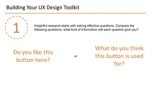 Building Your UX Design Toolkit
1 Insightful research starts with asking effective questions. Compare the
following questions: what kind of information will each question give you?
Do you like this
button here?
What do you think
this button is used
for?
vs
 