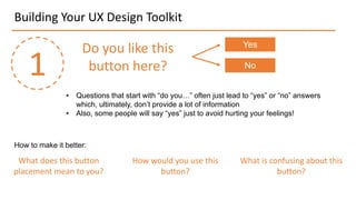 Building Your UX Design Toolkit
1
Do you like this
button here?
Yes
No
• Questions that start with “do you…” often just lead to “yes” or “no” answers
which, ultimately, don’t provide a lot of information
• Also, some people will say “yes” just to avoid hurting your feelings!
How to make it better:
What does this button
placement mean to you?
How would you use this
button?
What is confusing about this
button?
 