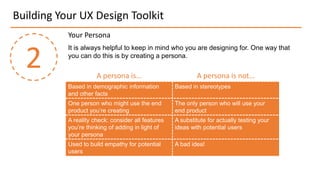 Building Your UX Design Toolkit
2
Your Persona
It is always helpful to keep in mind who you are designing for. One way that
you can do this is by creating a persona.
A persona is… A persona is not…
Based in demographic information
and other facts
Based in stereotypes
One person who might use the end
product you’re creating
The only person who will use your
end product
A reality check: consider all features
you’re thinking of adding in light of
your persona
A substitute for actually testing your
ideas with potential users
Used to build empathy for potential
users
A bad idea!
 