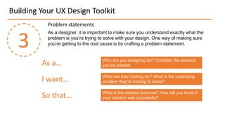 Building Your UX Design Toolkit
3
As a designer, it is important to make sure you understand exactly what the
problem is you’re trying to solve with your design. One way of making sure
you’re getting to the root cause is by crafting a problem statement.
Problem statements
As a…
I want…
So that…
Who are you designing for? Consider the persona
you’ve created.
What are they looking for? What is the underlying
problem they’re looking to solve?
What is the desired outcome? How will you know if
your solution was successful?
 
