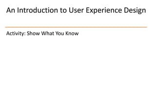 An Introduction to User Experience Design
Activity: Show What You Know
 