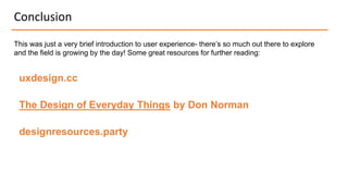 Conclusion
This was just a very brief introduction to user experience- there’s so much out there to explore
and the field is growing by the day! Some great resources for further reading:
uxdesign.cc
The Design of Everyday Things by Don Norman
designresources.party
 