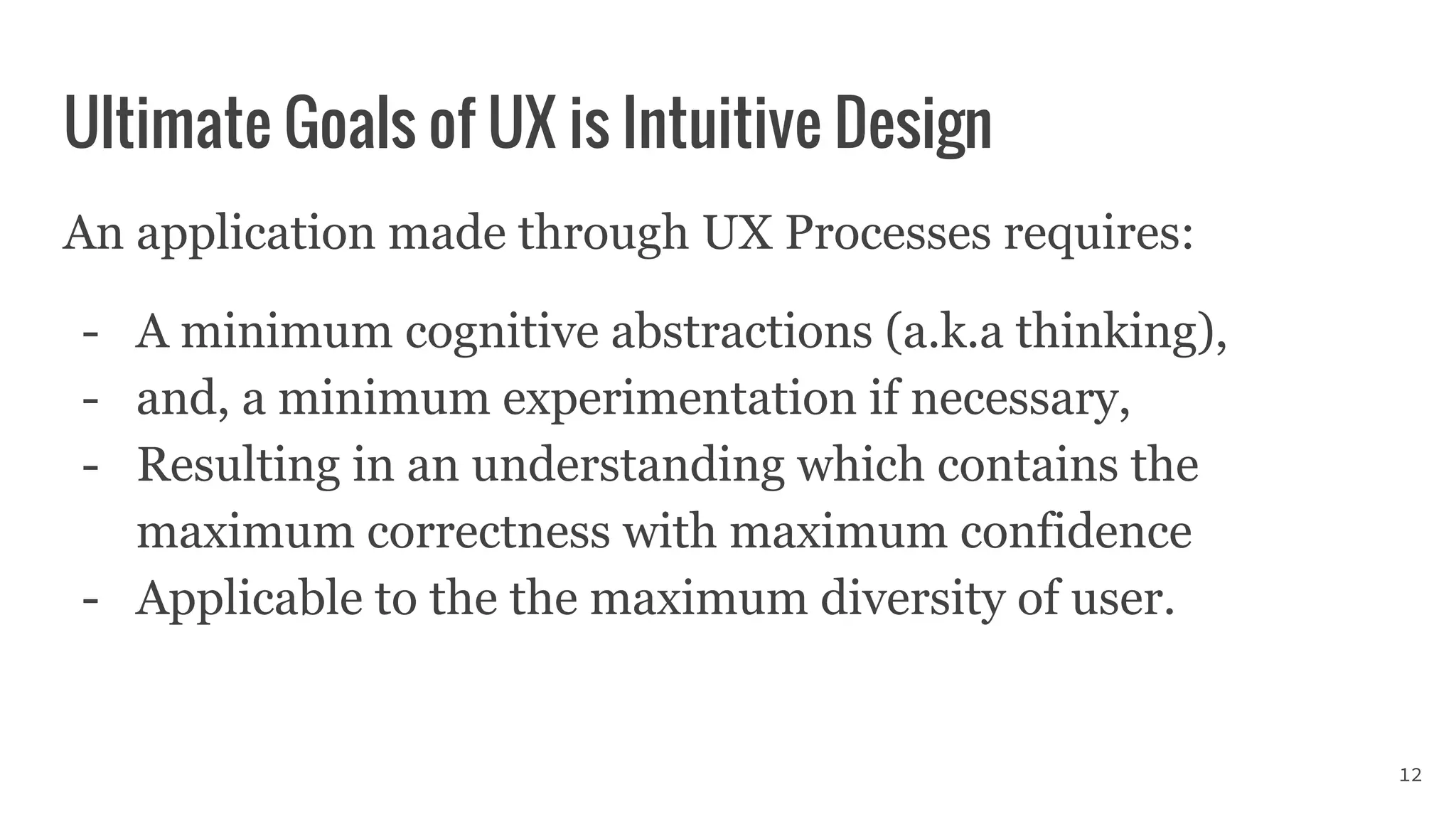 Ultimate Goals of UX is Intuitive Design
An application made through UX Processes requires:
- A minimum cognitive abstractions (a.k.a thinking),
- and, a minimum experimentation if necessary,
- Resulting in an understanding which contains the
maximum correctness with maximum confidence
- Applicable to the the maximum diversity of user.
12
 