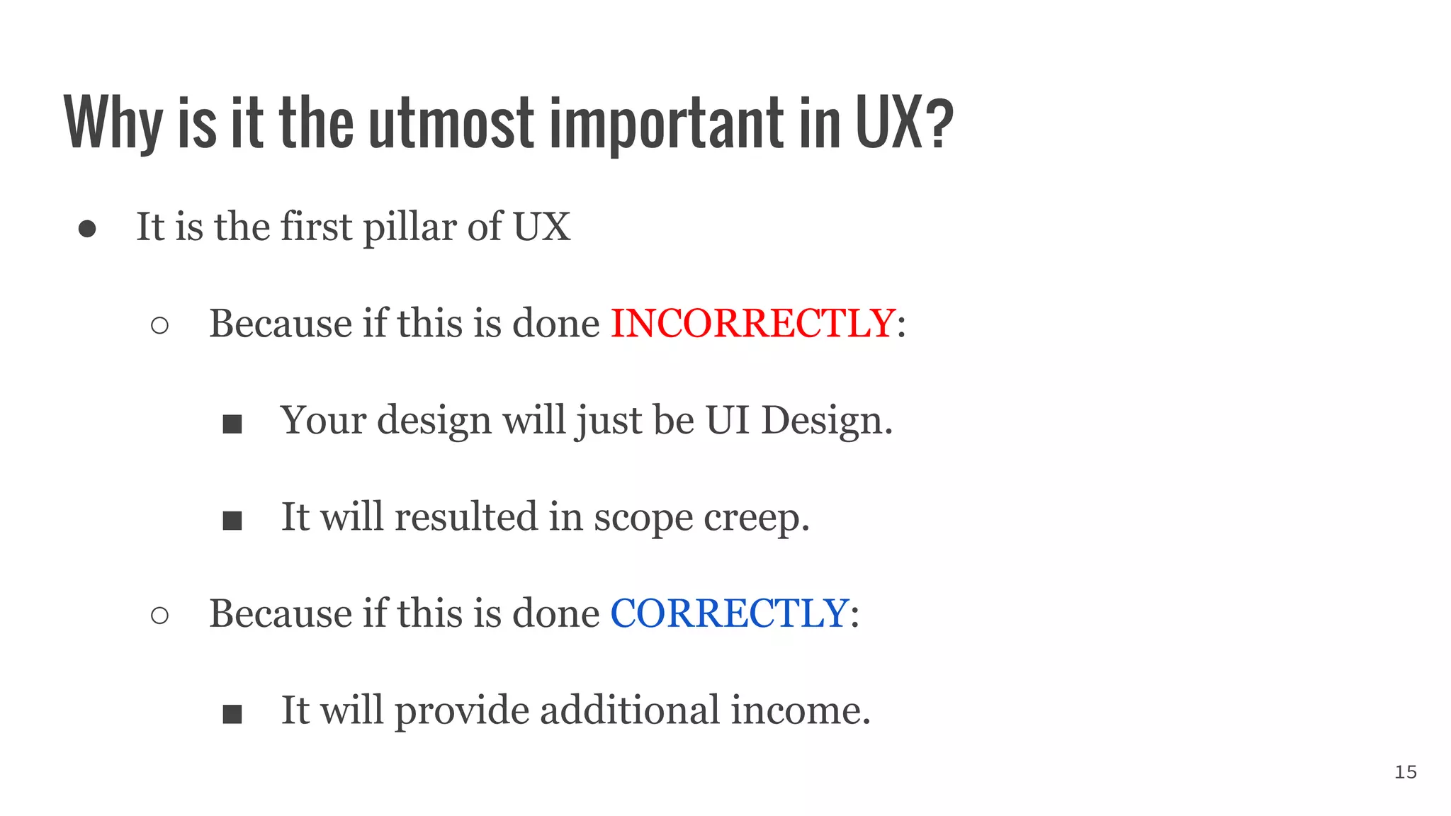 Why is it the utmost important in UX?
● It is the first pillar of UX
○ Because if this is done INCORRECTLY:
■ Your design will just be UI Design.
■ It will resulted in scope creep.
○ Because if this is done CORRECTLY:
■ It will provide additional income.
15
 