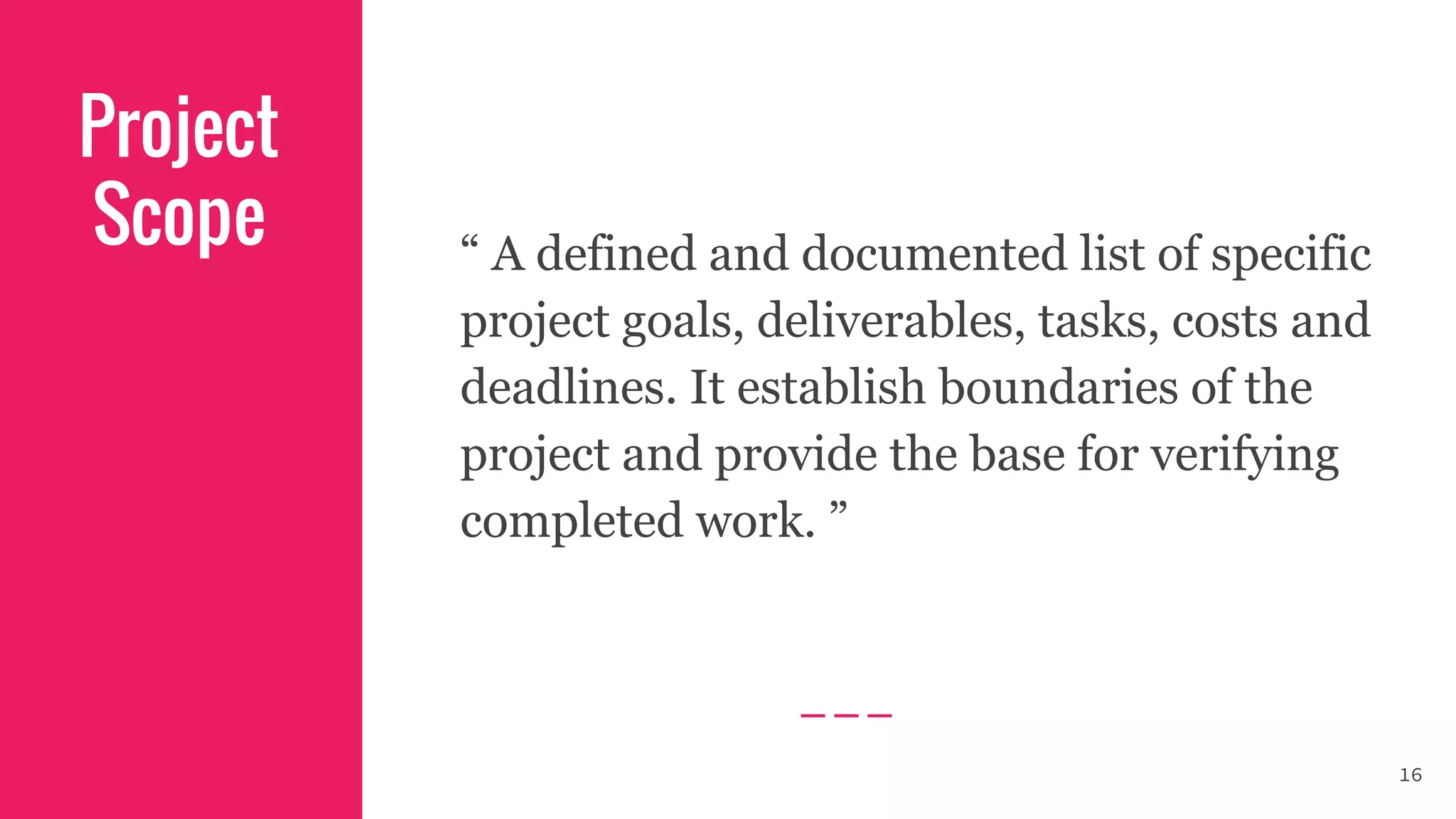 Project
Scope “ A defined and documented list of specific
project goals, deliverables, tasks, costs and
deadlines. It establish boundaries of the
project and provide the base for verifying
completed work. ”
16
 