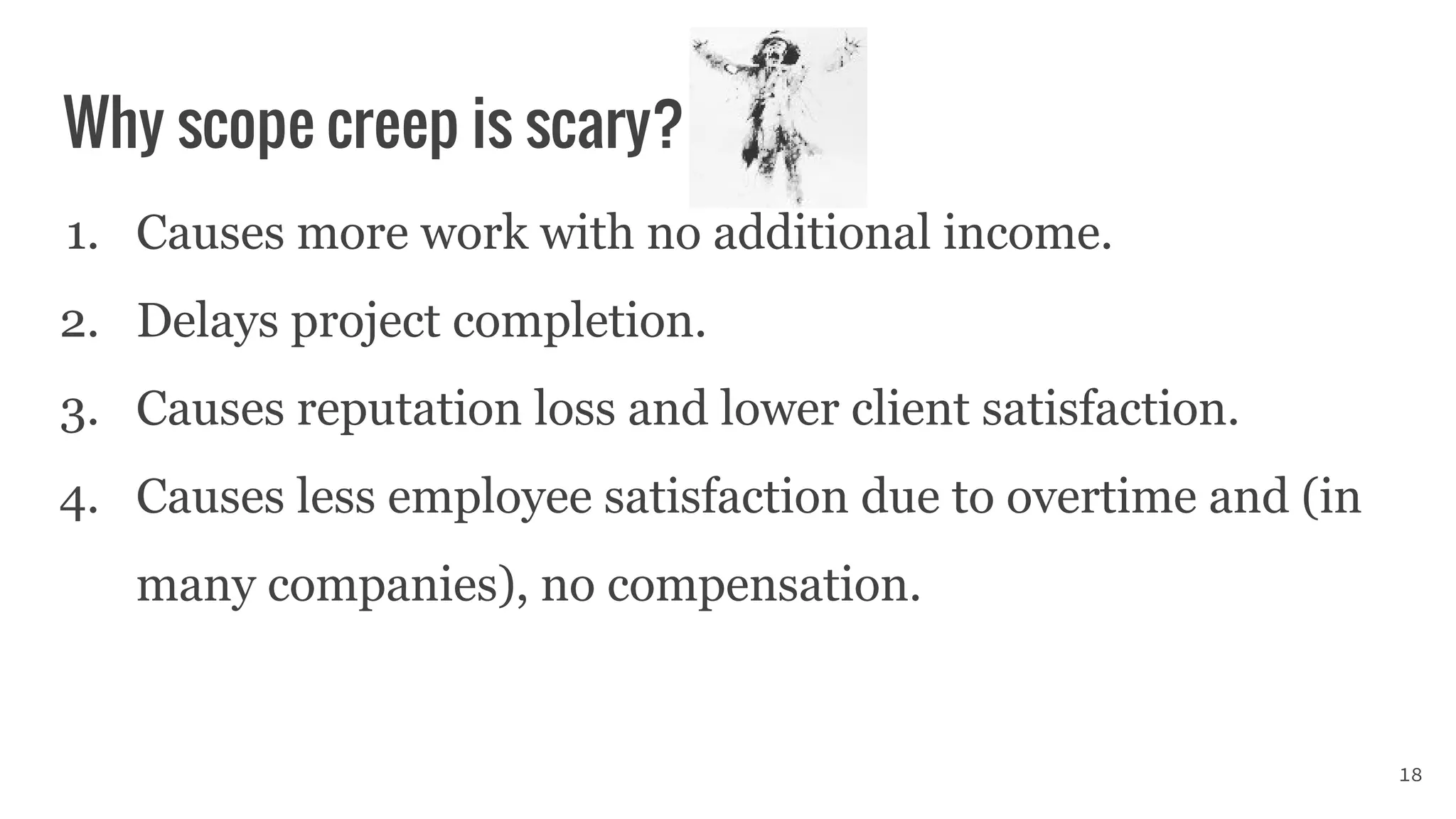 Why scope creep is scary?
1. Causes more work with no additional income.
2. Delays project completion.
3. Causes reputation loss and lower client satisfaction.
4. Causes less employee satisfaction due to overtime and (in
many companies), no compensation.
18
 