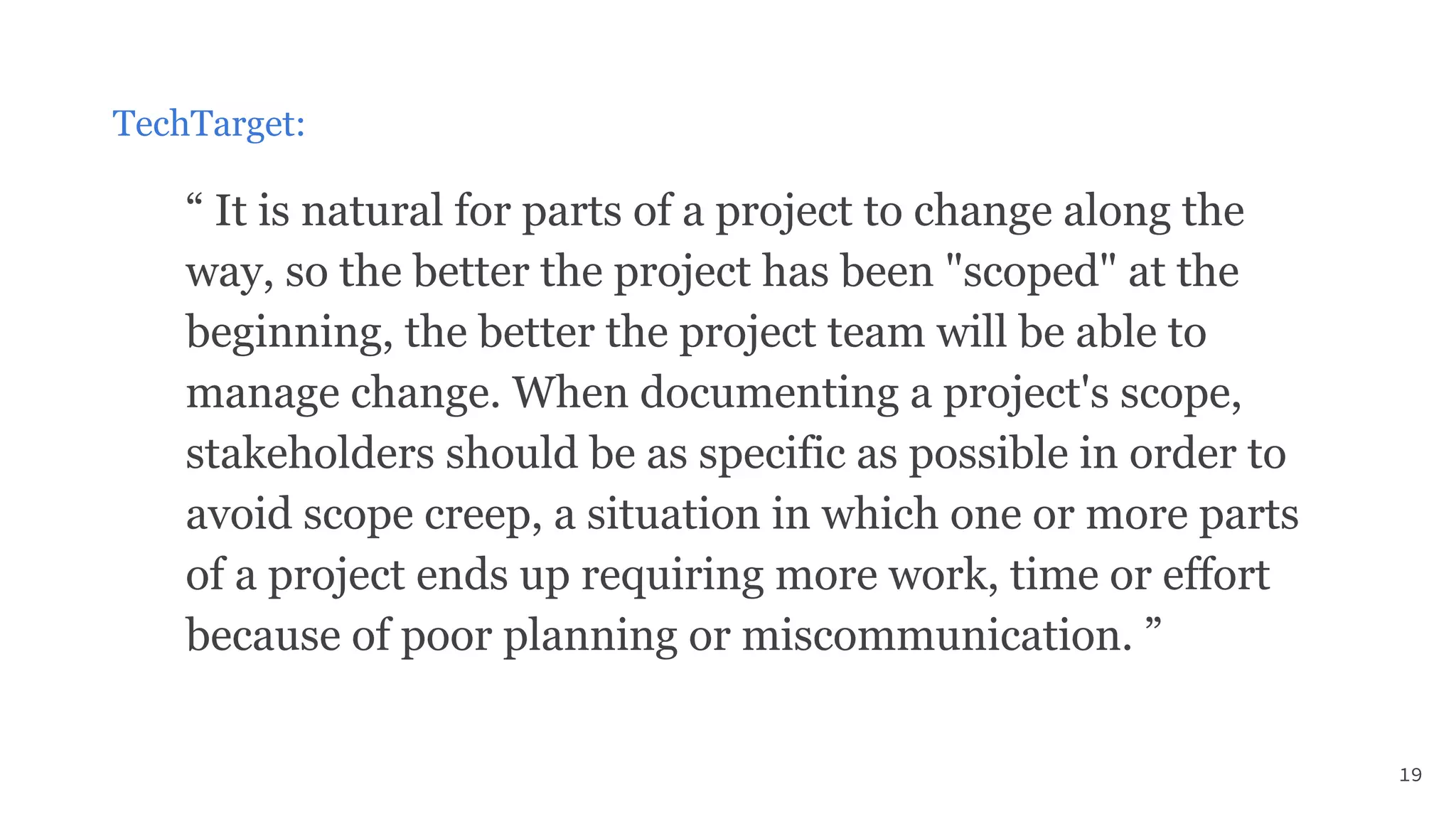 TechTarget:
“ It is natural for parts of a project to change along the
way, so the better the project has been "scoped" at the
beginning, the better the project team will be able to
manage change. When documenting a project's scope,
stakeholders should be as specific as possible in order to
avoid scope creep, a situation in which one or more parts
of a project ends up requiring more work, time or effort
because of poor planning or miscommunication. ”
19
 