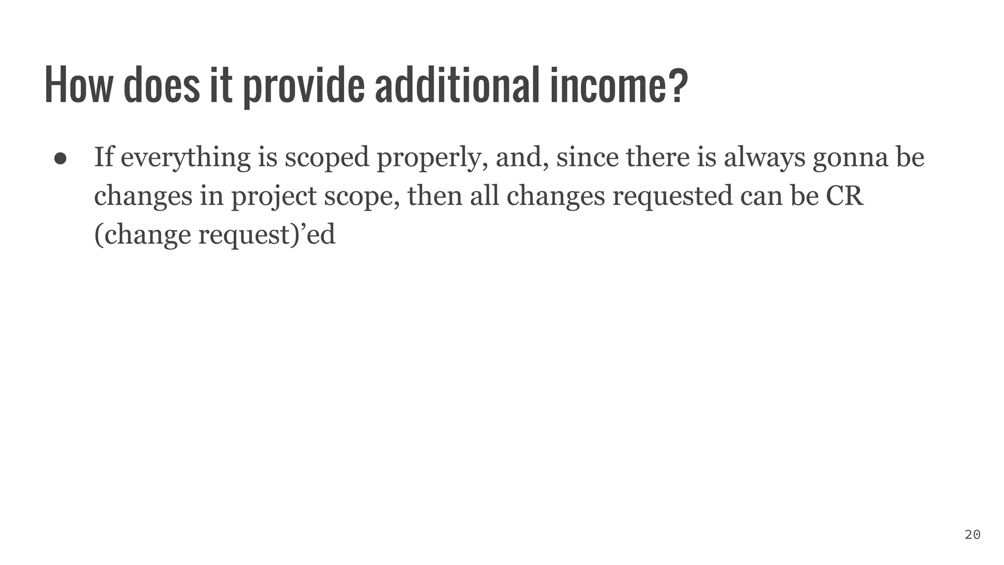 How does it provide additional income?
● If everything is scoped properly, and, since there is always gonna be
changes in project scope, then all changes requested can be CR
(change request)’ed
20
 