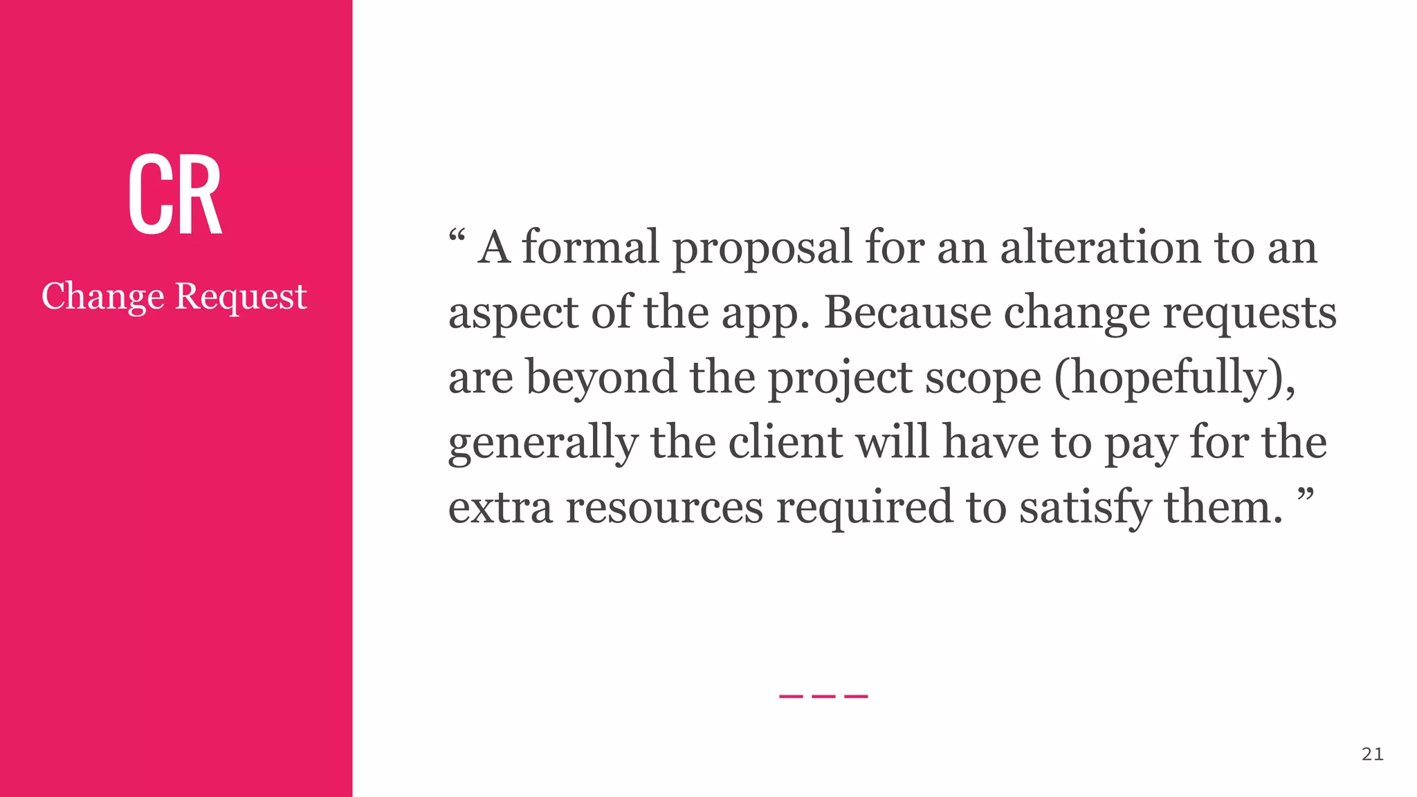 CR “ A formal proposal for an alteration to an
aspect of the app. Because change requests
are beyond the project scope (hopefully),
generally the client will have to pay for the
extra resources required to satisfy them. ”
Change Request
21
 