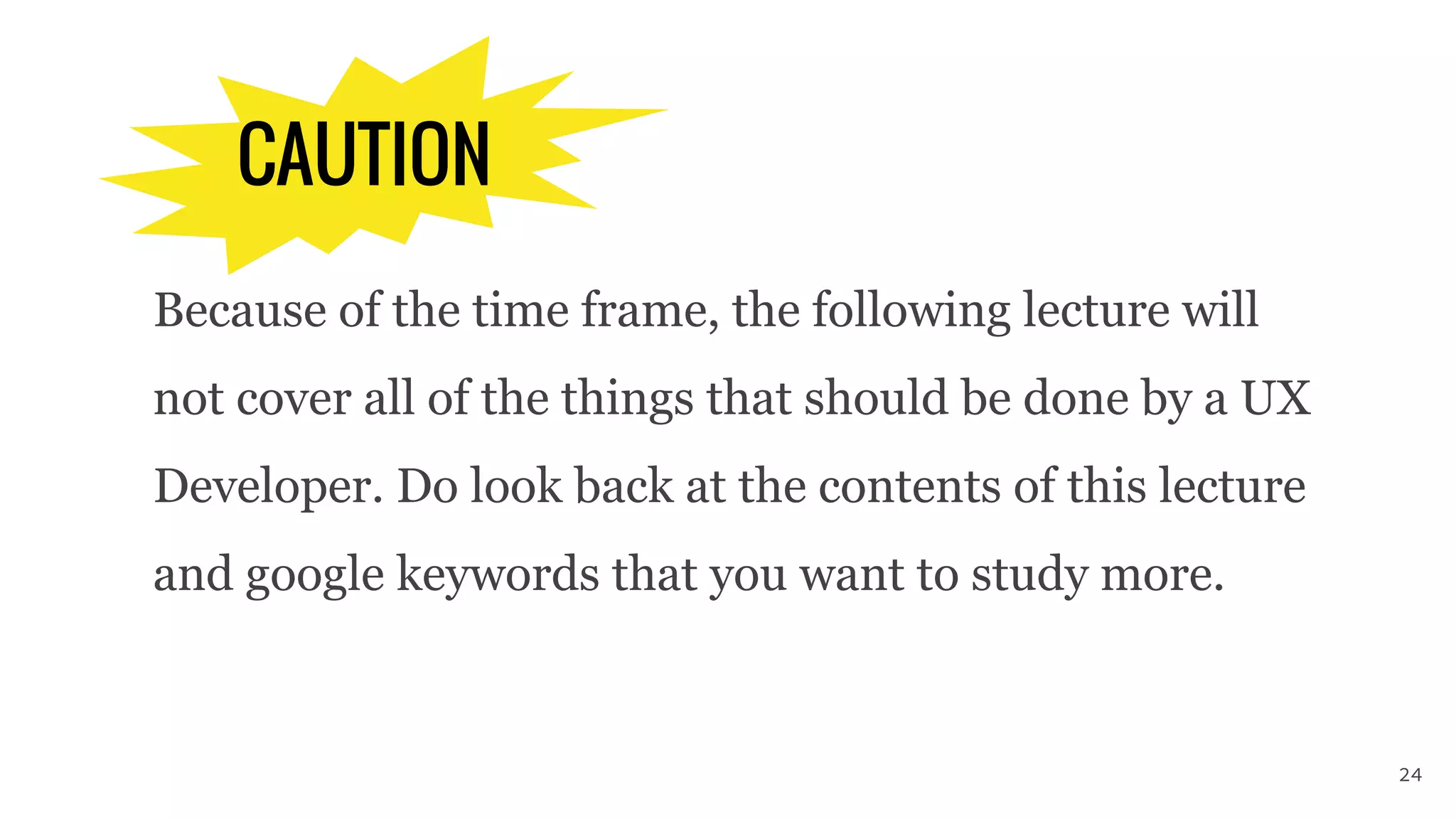 CAUTION
Because of the time frame, the following lecture will
not cover all of the things that should be done by a UX
Developer. Do look back at the contents of this lecture
and google keywords that you want to study more.
24
 