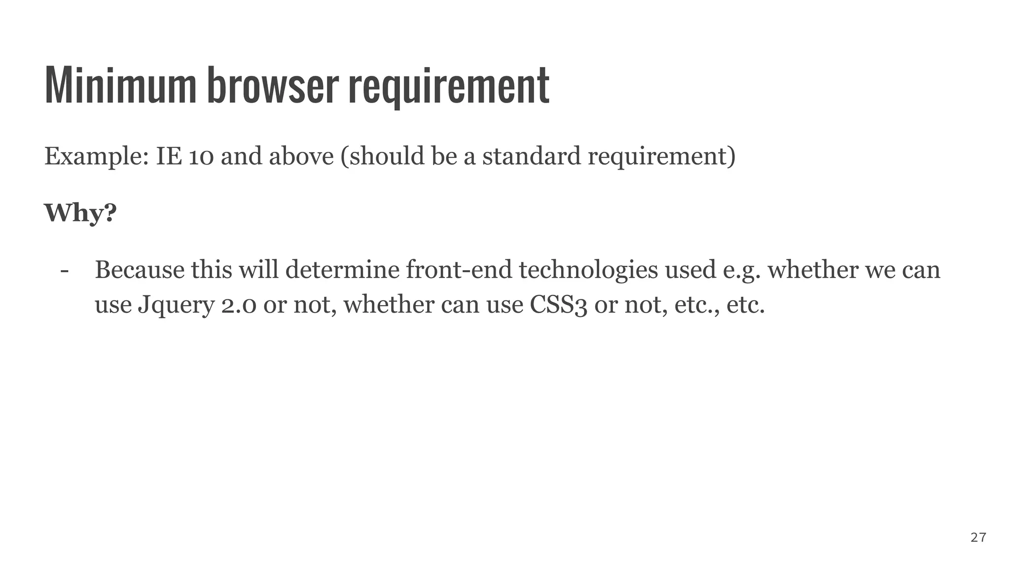 Minimum browser requirement
Example: IE 10 and above (should be a standard requirement)
Why?
- Because this will determine front-end technologies used e.g. whether we can
use Jquery 2.0 or not, whether can use CSS3 or not, etc., etc.
27
 