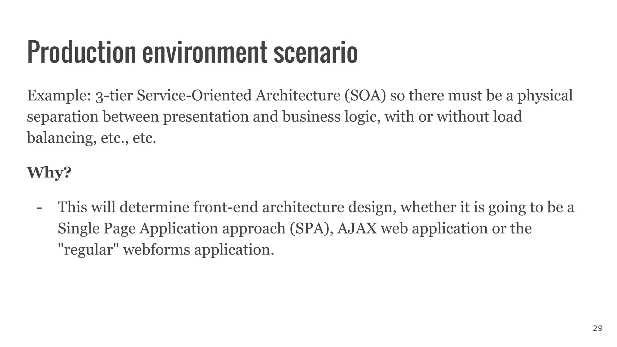 Production environment scenario
Example: 3-tier Service-Oriented Architecture (SOA) so there must be a physical
separation between presentation and business logic, with or without load
balancing, etc., etc.
Why?
- This will determine front-end architecture design, whether it is going to be a
Single Page Application approach (SPA), AJAX web application or the
"regular" webforms application.
29
 