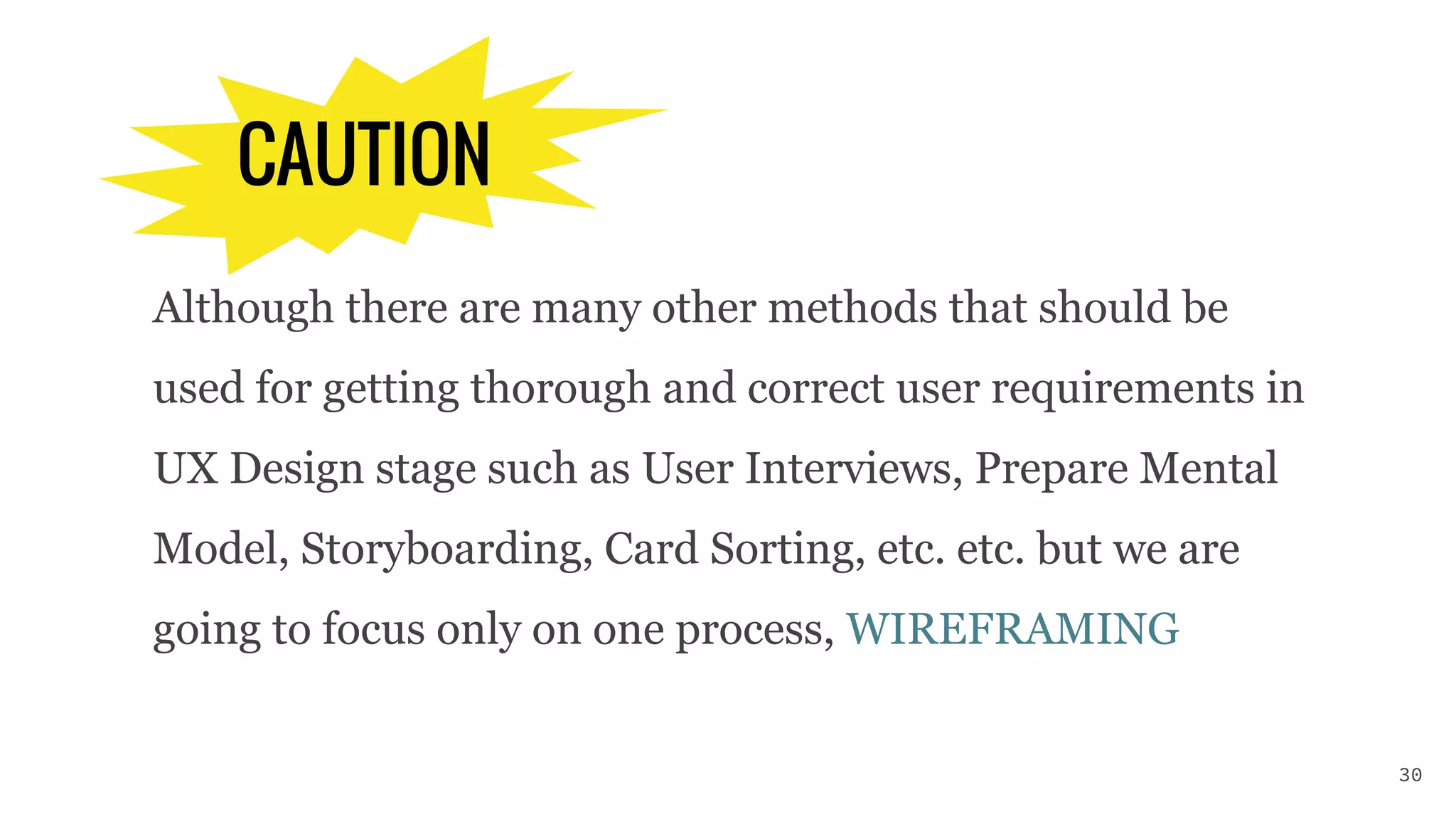 CAUTION
Although there are many other methods that should be
used for getting thorough and correct user requirements in
UX Design stage such as User Interviews, Prepare Mental
Model, Storyboarding, Card Sorting, etc. etc. but we are
going to focus only on one process, WIREFRAMING
30
 