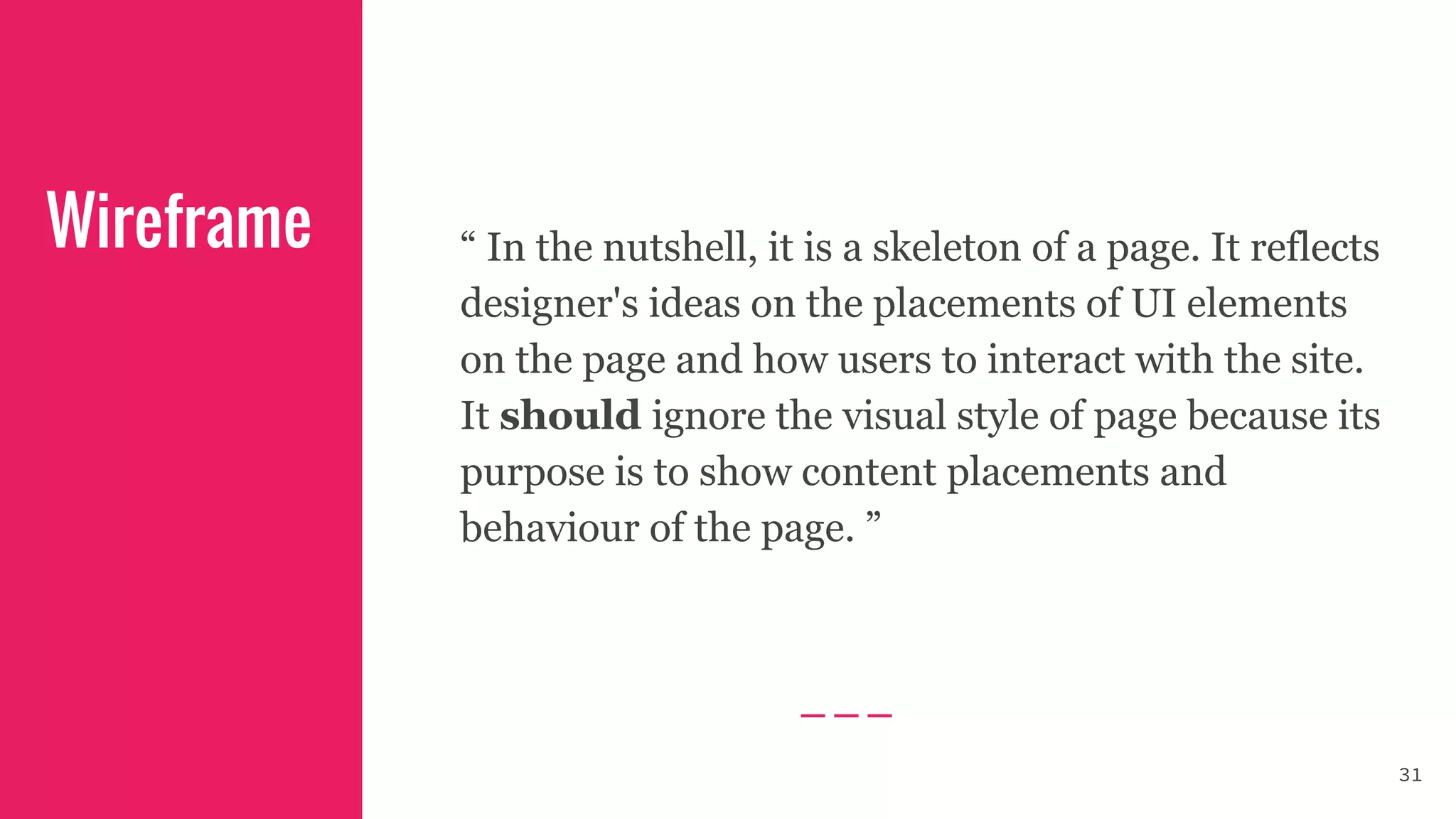 “ In the nutshell, it is a skeleton of a page. It reflects
designer's ideas on the placements of UI elements
on the page and how users to interact with the site.
It should ignore the visual style of page because its
purpose is to show content placements and
behaviour of the page. ”
Wireframe
31
 