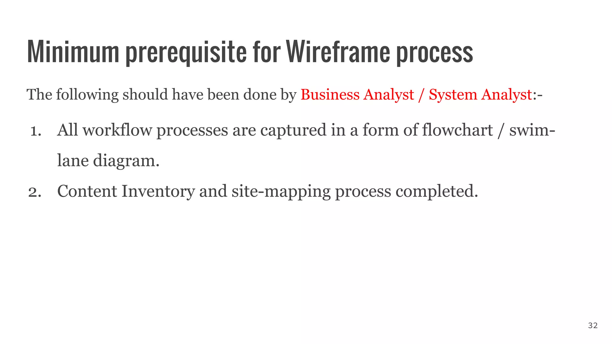 Minimum prerequisite for Wireframe process
The following should have been done by Business Analyst / System Analyst:-
1. All workflow processes are captured in a form of flowchart / swim-
lane diagram.
2. Content Inventory and site-mapping process completed.
32
 