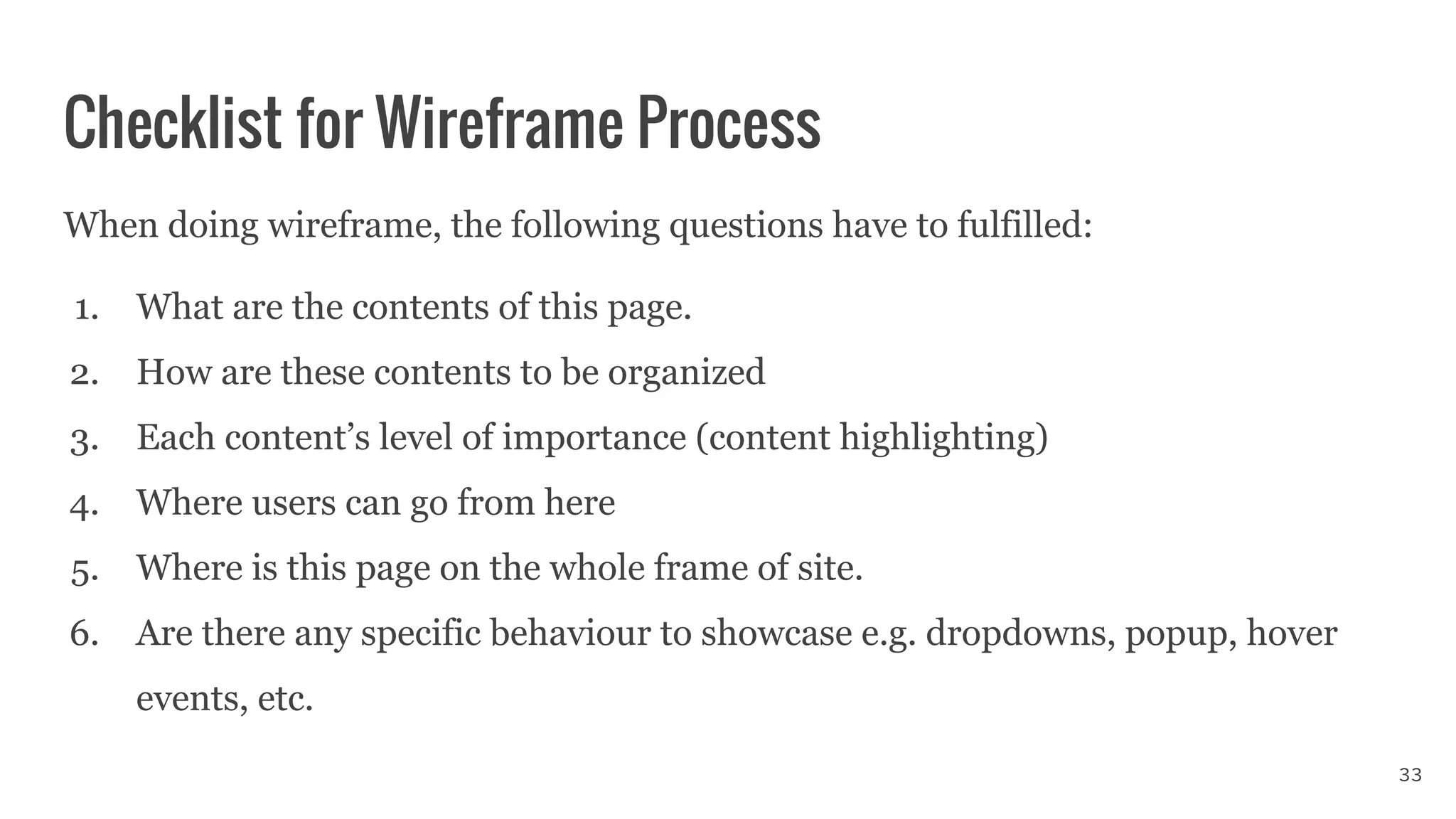 Checklist for Wireframe Process
When doing wireframe, the following questions have to fulfilled:
1. What are the contents of this page.
2. How are these contents to be organized
3. Each content’s level of importance (content highlighting)
4. Where users can go from here
5. Where is this page on the whole frame of site.
6. Are there any specific behaviour to showcase e.g. dropdowns, popup, hover
events, etc.
33
 