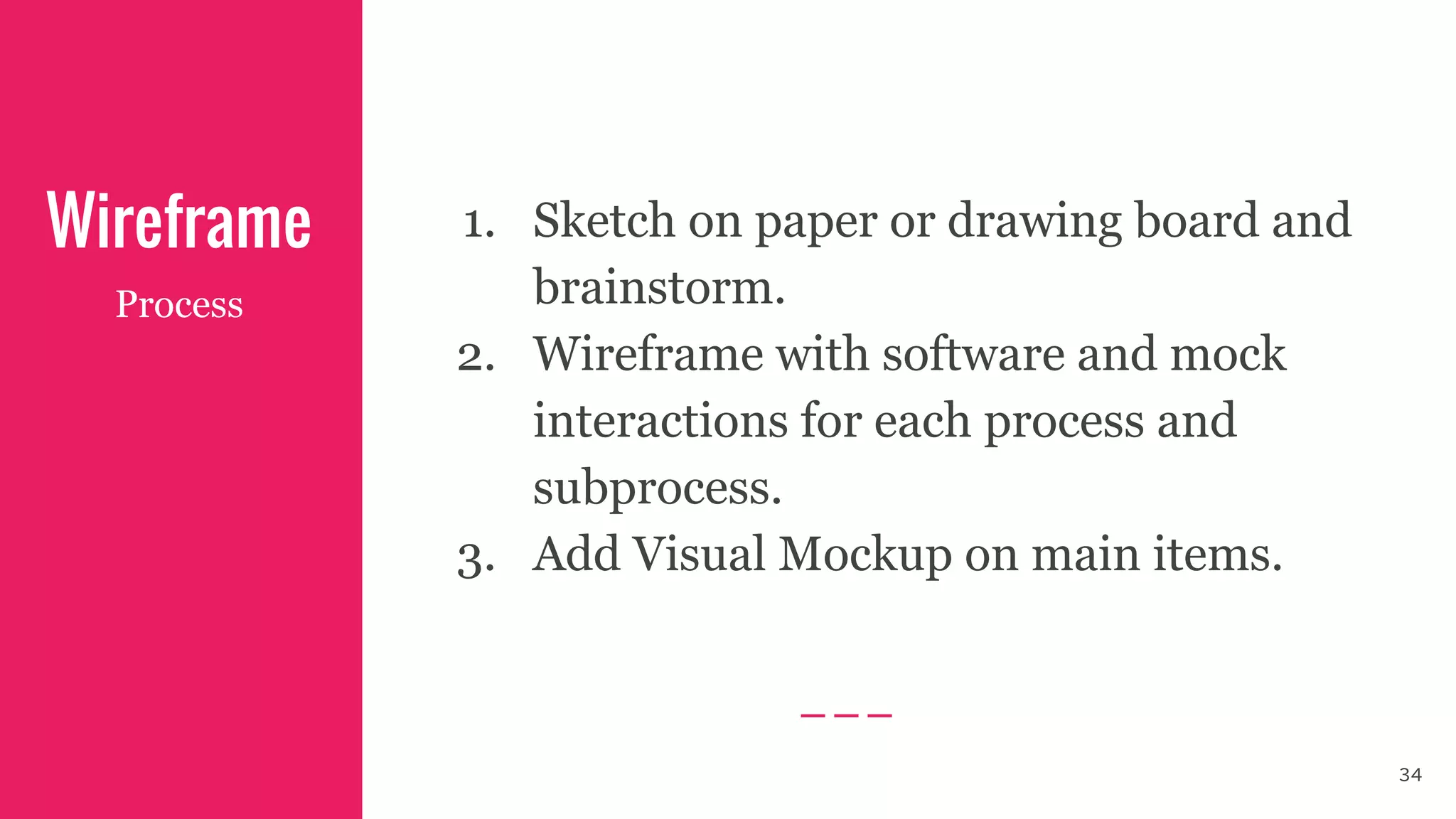 Wireframe 1. Sketch on paper or drawing board and
brainstorm.
2. Wireframe with software and mock
interactions for each process and
subprocess.
3. Add Visual Mockup on main items.
Process
34
 