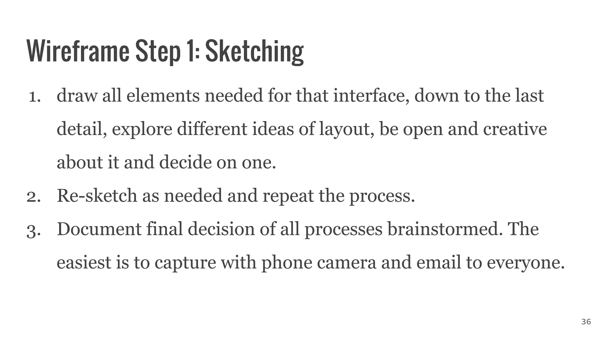 Wireframe Step 1: Sketching
1. draw all elements needed for that interface, down to the last
detail, explore different ideas of layout, be open and creative
about it and decide on one.
2. Re-sketch as needed and repeat the process.
3. Document final decision of all processes brainstormed. The
easiest is to capture with phone camera and email to everyone.
36
 