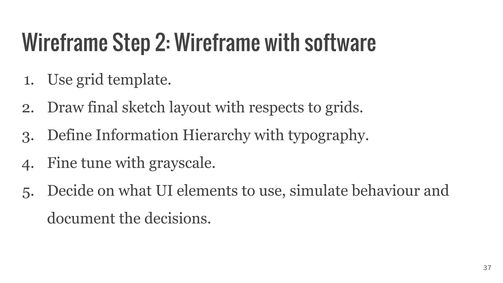 Wireframe Step 2: Wireframe with software
1. Use grid template.
2. Draw final sketch layout with respects to grids.
3. Define Information Hierarchy with typography.
4. Fine tune with grayscale.
5. Decide on what UI elements to use, simulate behaviour and
document the decisions.
37
 