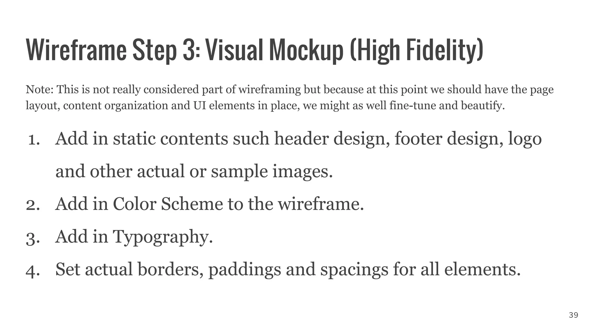 Note: This is not really considered part of wireframing but because at this point we should have the page
layout, content organization and UI elements in place, we might as well fine-tune and beautify.
1. Add in static contents such header design, footer design, logo
and other actual or sample images.
2. Add in Color Scheme to the wireframe.
3. Add in Typography.
4. Set actual borders, paddings and spacings for all elements.
Wireframe Step 3: Visual Mockup (High Fidelity)
39
 
