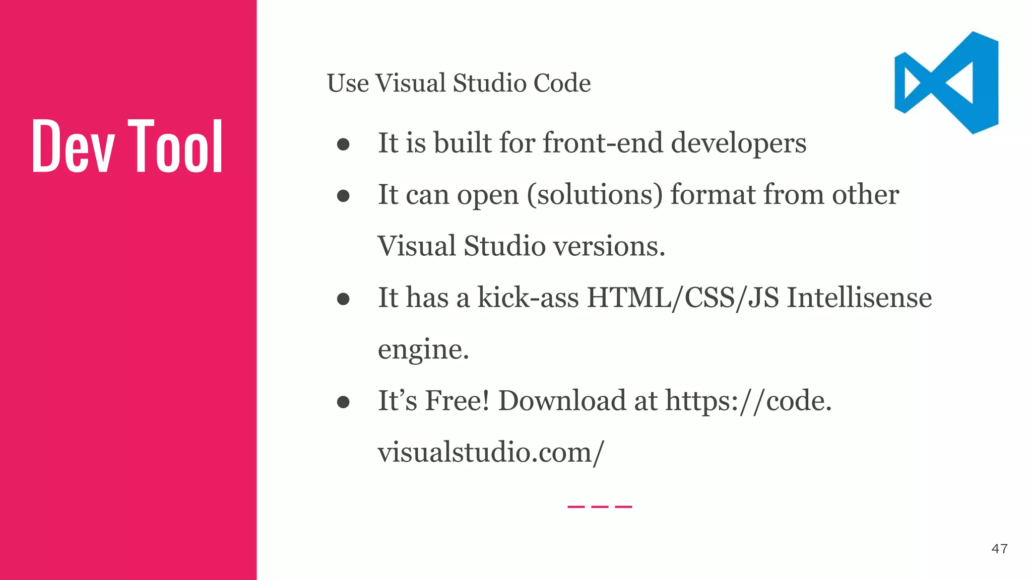 Use Visual Studio Code
● It is built for front-end developers
● It can open (solutions) format from other
Visual Studio versions.
● It has a kick-ass HTML/CSS/JS Intellisense
engine.
● It’s Free! Download at https://code.
visualstudio.com/
Dev Tool
47
 