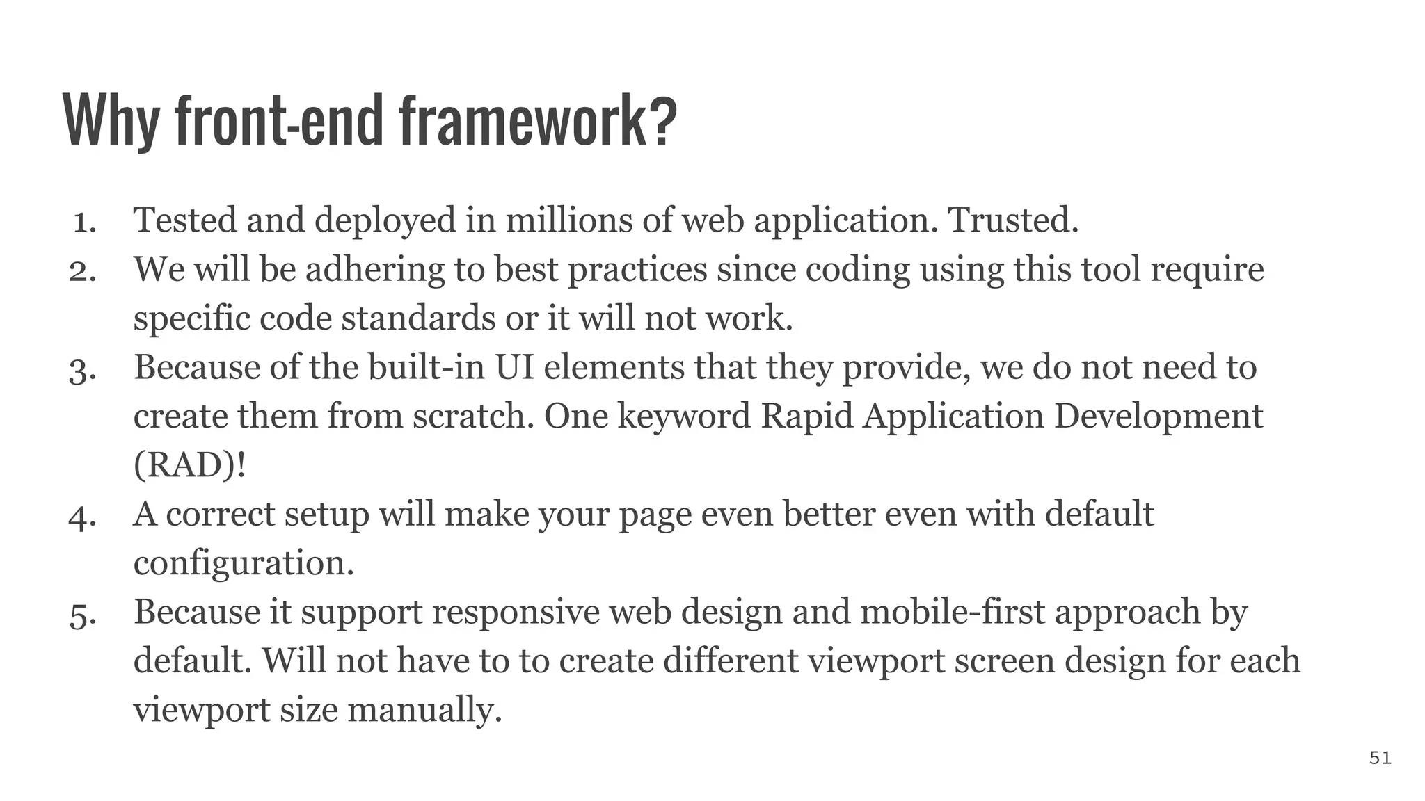 Why front-end framework?
1. Tested and deployed in millions of web application. Trusted.
2. We will be adhering to best practices since coding using this tool require
specific code standards or it will not work.
3. Because of the built-in UI elements that they provide, we do not need to
create them from scratch. One keyword Rapid Application Development
(RAD)!
4. A correct setup will make your page even better even with default
configuration.
5. Because it support responsive web design and mobile-first approach by
default. Will not have to to create different viewport screen design for each
viewport size manually.
51
 